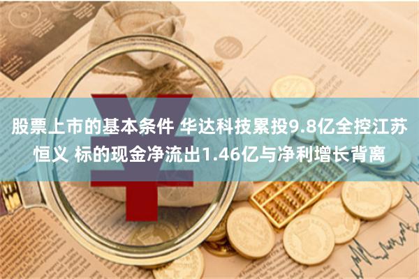 股票上市的基本条件 华达科技累投9.8亿全控江苏恒义 标的现金净流出1.46亿与净利增长背离