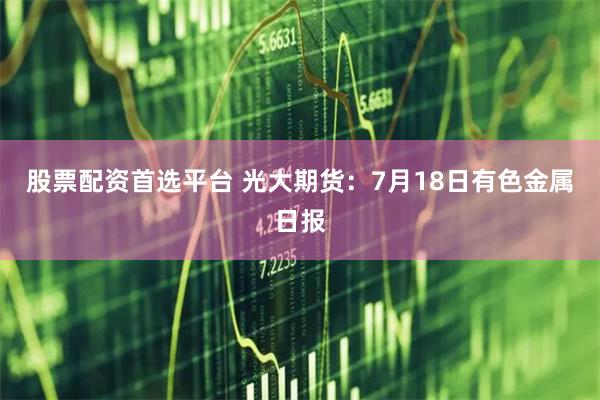 股票配资首选平台 光大期货：7月18日有色金属日报