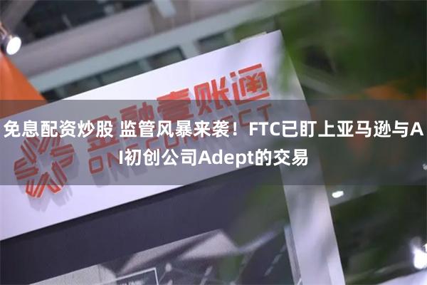 免息配资炒股 监管风暴来袭！FTC已盯上亚马逊与AI初创公司Adept的交易