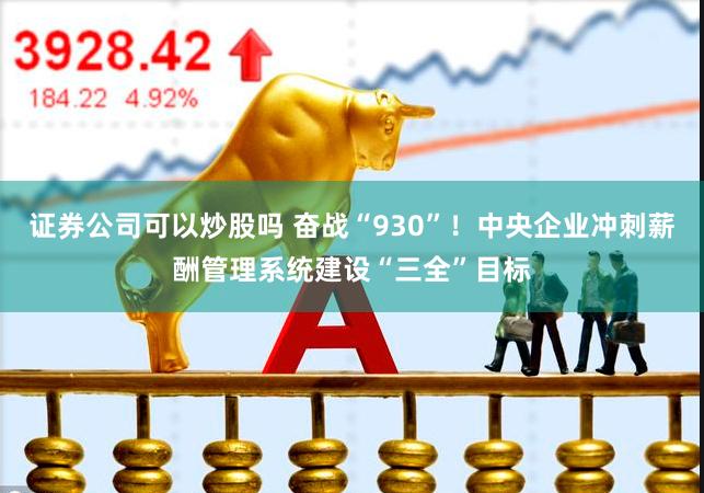 证券公司可以炒股吗 奋战“930”！中央企业冲刺薪酬管理系统建设“三全”目标