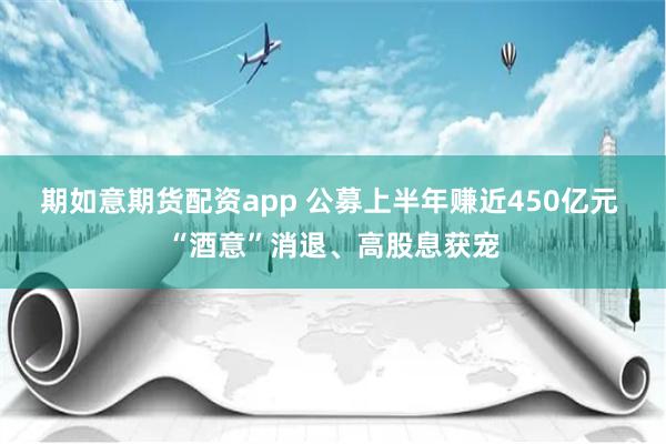 期如意期货配资app 公募上半年赚近450亿元 “酒意”消退、高股息获宠