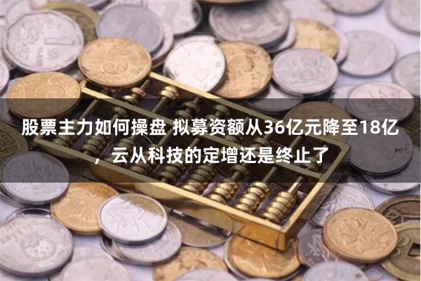 股票主力如何操盘 拟募资额从36亿元降至18亿，云从科技的定增还是终止了