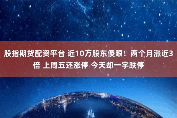 股指期货配资平台 近10万股东傻眼！两个月涨近3倍 上周五还涨停 今天却一字跌停