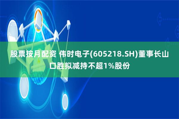 股票按月配资 伟时电子(605218.SH)董事长山口胜拟减持不超1%股份