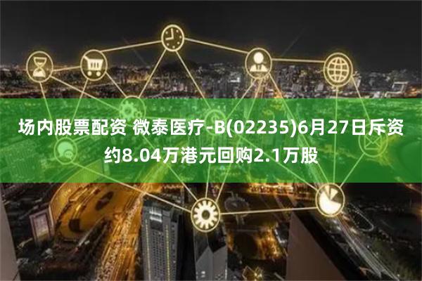 场内股票配资 微泰医疗-B(02235)6月27日斥资约8.04万港元回购2.1万股