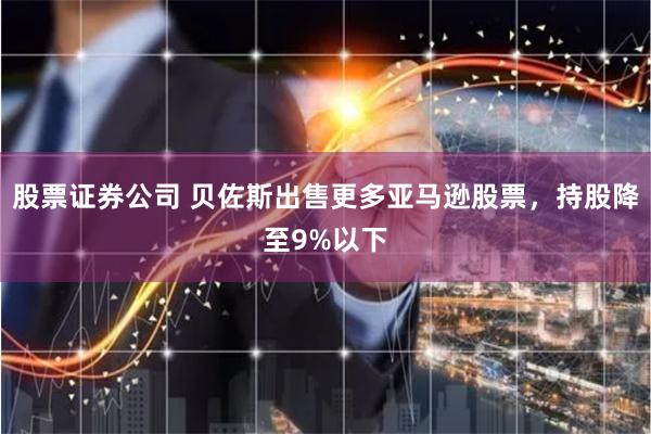 股票证券公司 贝佐斯出售更多亚马逊股票，持股降至9%以下