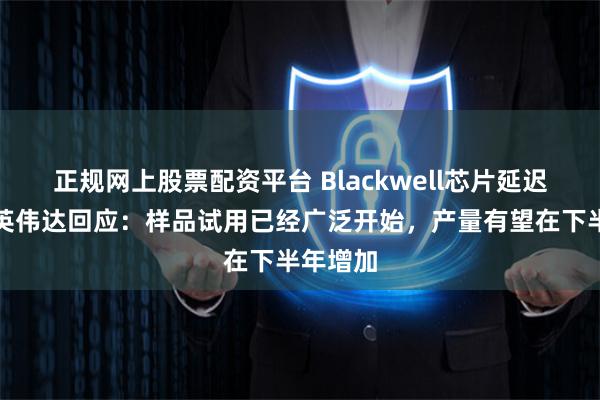 正规网上股票配资平台 Blackwell芯片延迟交付？英伟达回应：样品试用已经广泛开始，产量有望在下半年增加