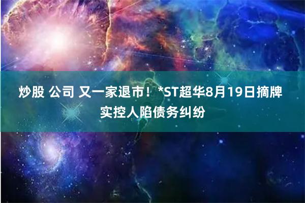 炒股 公司 又一家退市！*ST超华8月19日摘牌 实控人陷债务纠纷