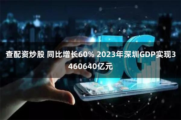 查配资炒股 同比增长60% 2023年深圳GDP实现3460640亿元