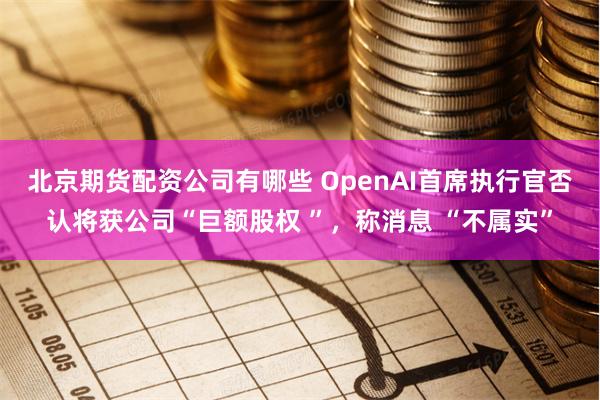 北京期货配资公司有哪些 OpenAI首席执行官否认将获公司“巨额股权 ”，称消息 “不属实”