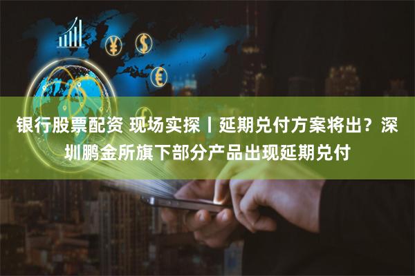 银行股票配资 现场实探丨延期兑付方案将出？深圳鹏金所旗下部分产品出现延期兑付