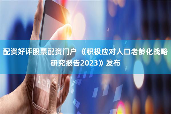 配资好评股票配资门户 《积极应对人口老龄化战略研究报告2023》发布