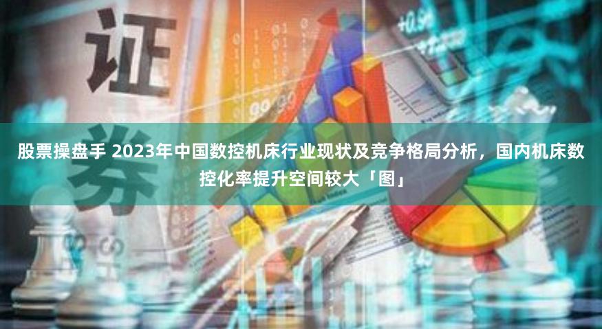 股票操盘手 2023年中国数控机床行业现状及竞争格局分析，国内机床数控化率提升空间较大「图」