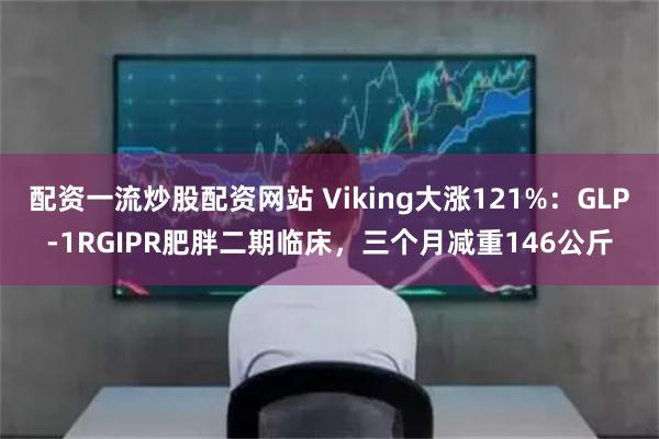 配资一流炒股配资网站 Viking大涨121%：GLP-1RGIPR肥胖二期临床，三个月减重146公斤