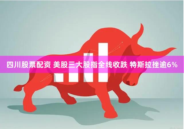四川股票配资 美股三大股指全线收跌 特斯拉挫逾6%