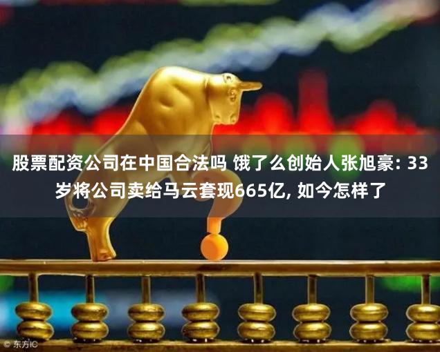 股票配资公司在中国合法吗 饿了么创始人张旭豪: 33岁将公司卖给马云套现665亿, 如今怎样了