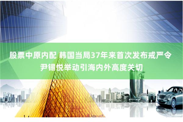 股票中原内配 韩国当局37年来首次发布戒严令 尹锡悦举动引海内外高度关切