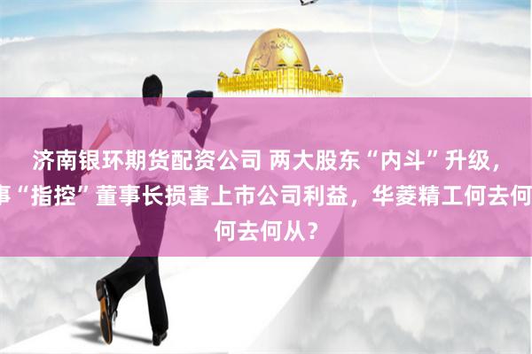 济南银环期货配资公司 两大股东“内斗”升级，监事“指控”董事长损害上市公司利益，华菱精工何去何从？