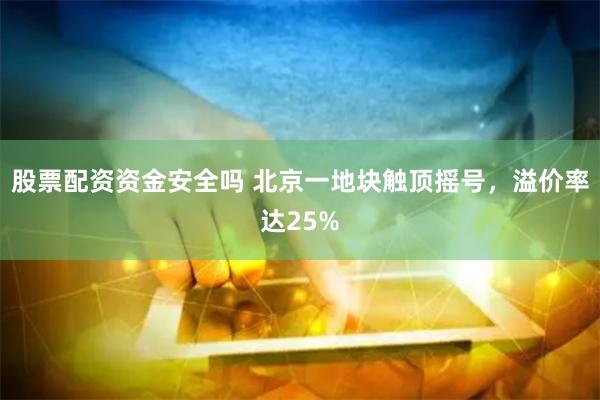 股票配资资金安全吗 北京一地块触顶摇号，溢价率达25%