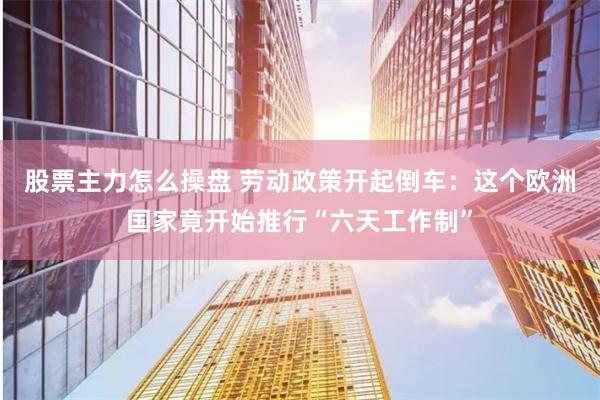 股票主力怎么操盘 劳动政策开起倒车：这个欧洲国家竟开始推行“六天工作制”