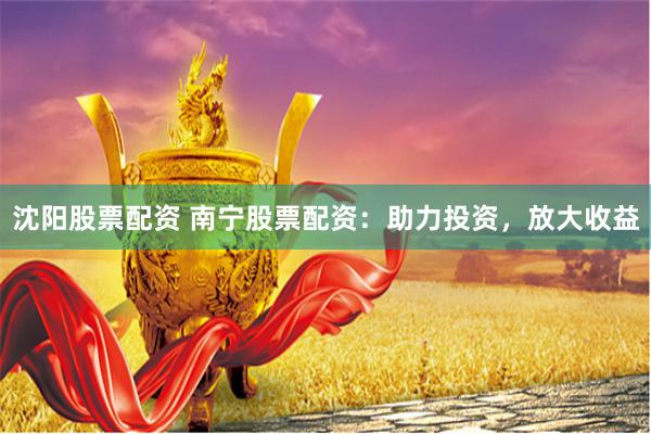 沈阳股票配资 南宁股票配资：助力投资，放大收益