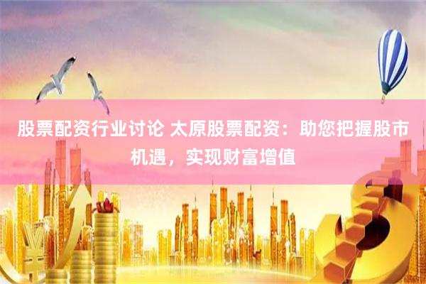 股票配资行业讨论 太原股票配资：助您把握股市机遇，实现财富增值