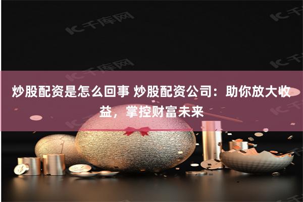 炒股配资是怎么回事 炒股配资公司：助你放大收益，掌控财富未来