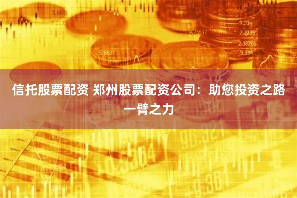 信托股票配资 郑州股票配资公司：助您投资之路一臂之力