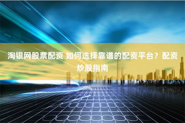 淘银网股票配资 如何选择靠谱的配资平台？配资炒股指南