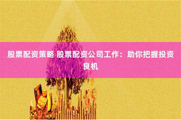 股票配资策略 股票配资公司工作：助你把握投资良机