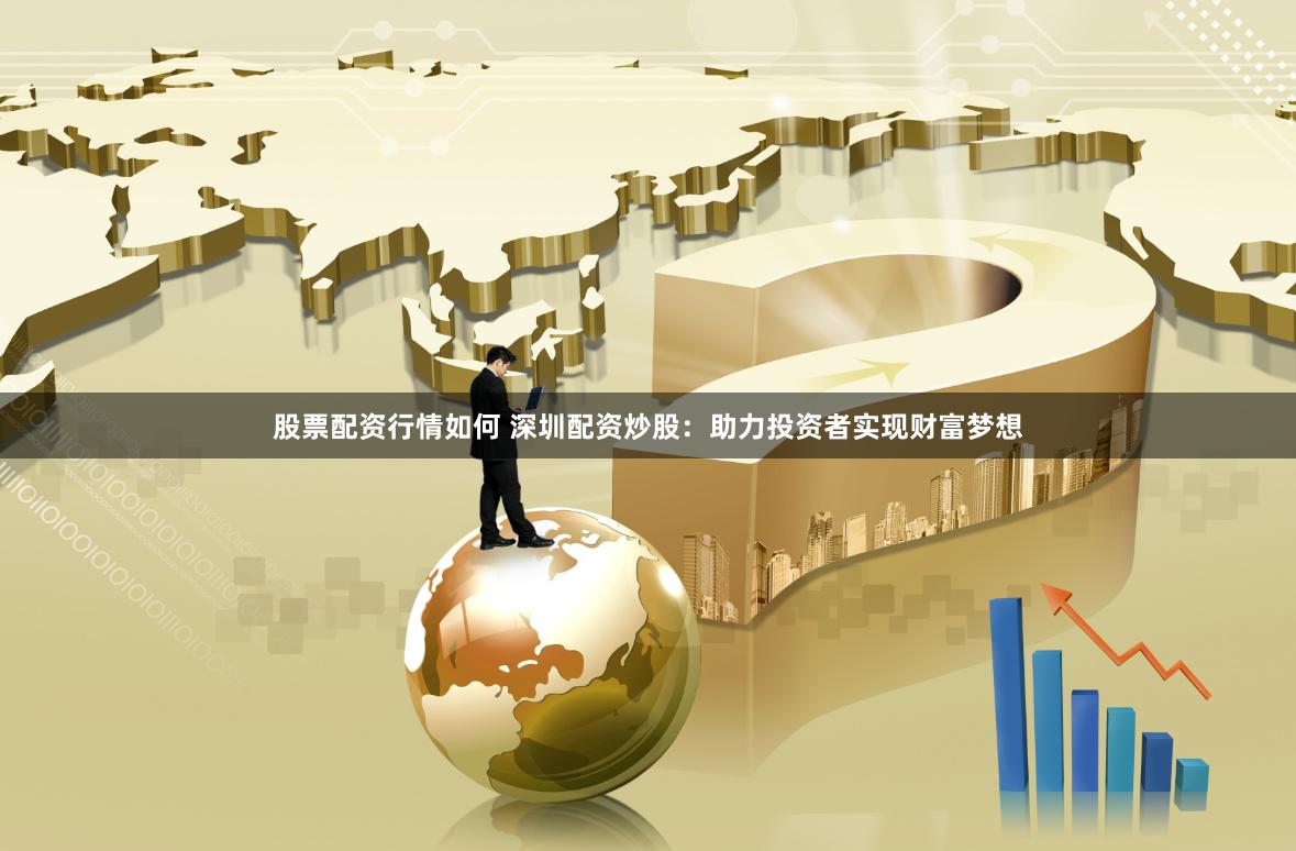 股票配资行情如何 深圳配资炒股：助力投资者实现财富梦想