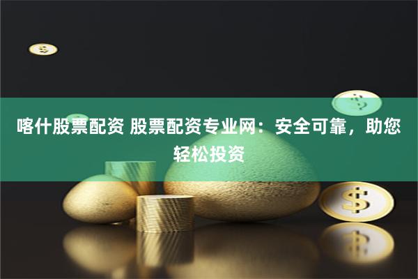 喀什股票配资 股票配资专业网：安全可靠，助您轻松投资