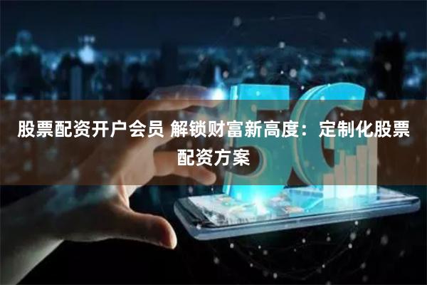股票配资开户会员 解锁财富新高度：定制化股票配资方案