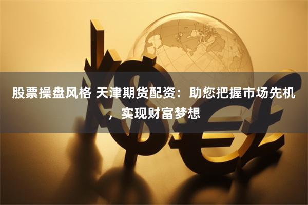 股票操盘风格 天津期货配资：助您把握市场先机，实现财富梦想