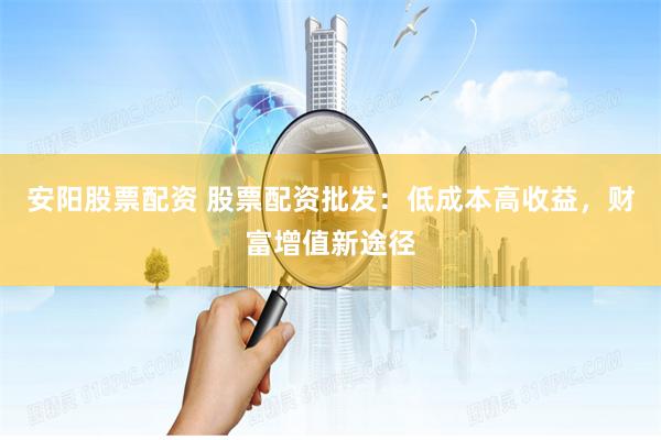 安阳股票配资 股票配资批发：低成本高收益，财富增值新途径