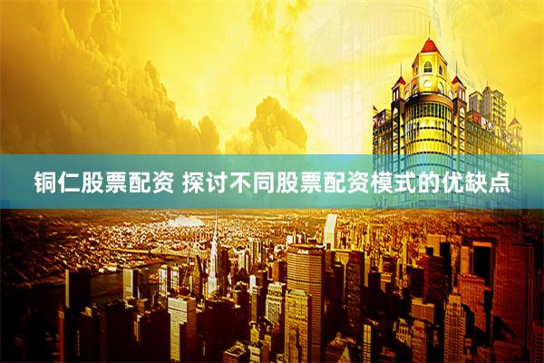铜仁股票配资 探讨不同股票配资模式的优缺点