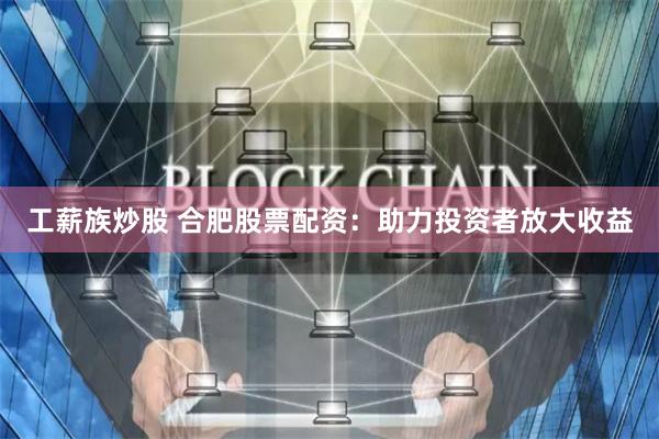 工薪族炒股 合肥股票配资：助力投资者放大收益