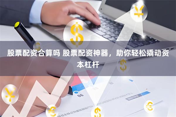股票配资合算吗 股票配资神器，助你轻松撬动资本杠杆