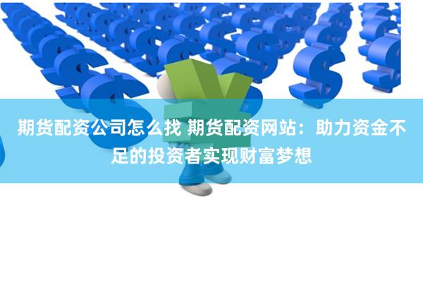 期货配资公司怎么找 期货配资网站：助力资金不足的投资者实现财富梦想
