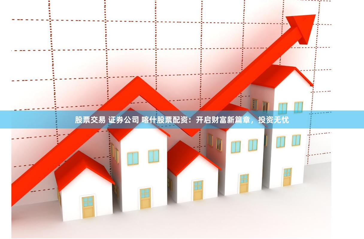 股票交易 证券公司 喀什股票配资：开启财富新篇章，投资无忧