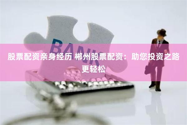 股票配资亲身经历 郴州股票配资：助您投资之路更轻松