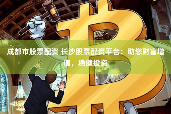 成都市股票配资 长沙股票配资平台：助您财富增值，稳健投资