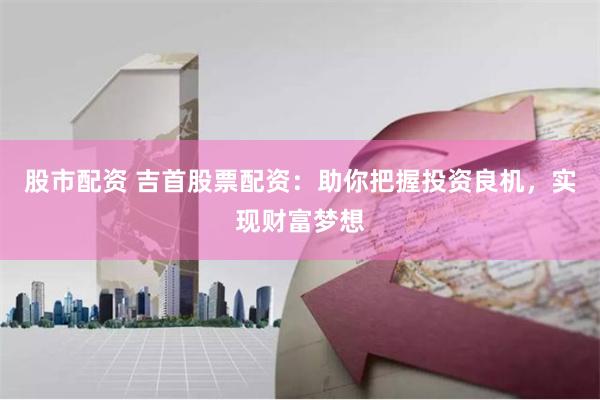股市配资 吉首股票配资：助你把握投资良机，实现财富梦想