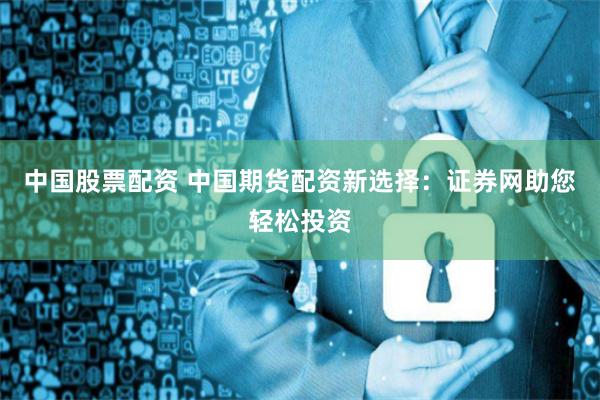 中国股票配资 中国期货配资新选择：证券网助您轻松投资