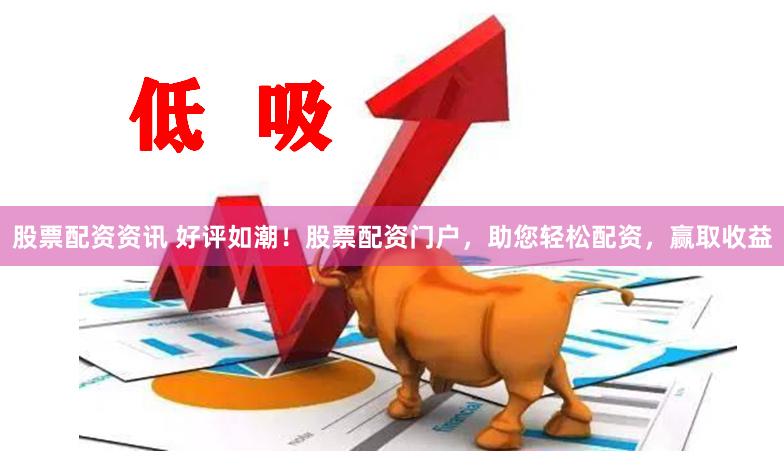 股票配资资讯 好评如潮！股票配资门户，助您轻松配资，赢取收益