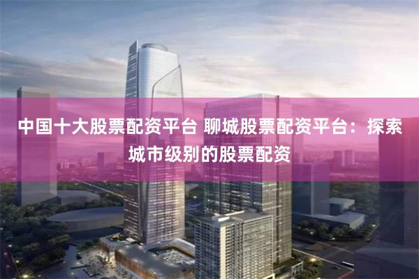 中国十大股票配资平台 聊城股票配资平台：探索城市级别的股票配资