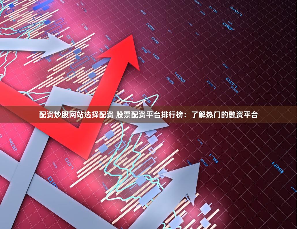 配资炒股网站选择配资 股票配资平台排行榜：了解热门的融资平台
