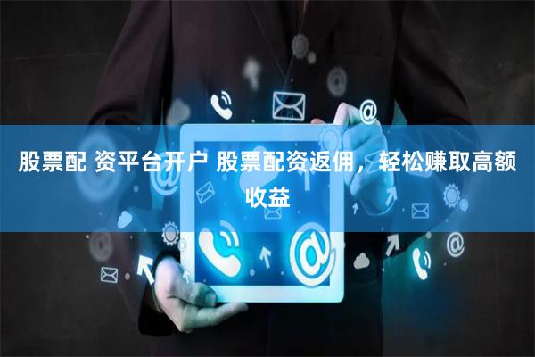 股票配 资平台开户 股票配资返佣，轻松赚取高额收益