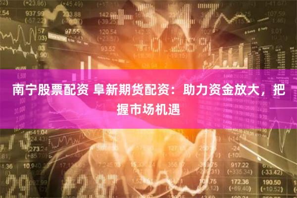 南宁股票配资 阜新期货配资：助力资金放大，把握市场机遇