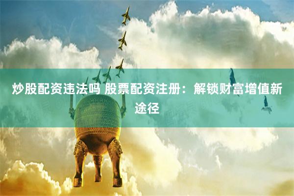 炒股配资违法吗 股票配资注册：解锁财富增值新途径